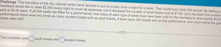 Challenge The members of the city cultural center have decided to put on a play once a night for a week. Their auditorium holds 500 people. By selling tic 
members would like to raise $2,550 every night to cover all expenses. Let d represent the number of adult tickets sold at $7.50. Let s represent the number 
sold at $4.50 each. If all 500 seats are filled for a performance, how many of each type of ticket must have been sold for the members to raise exactly $2,55
ticket sales fall? performance there were two times as many student tickets sold as adult tickets. If there were 300 tickets sold at that performance, how much below the go 
The members sold □ adult tickets and □ student tickets.