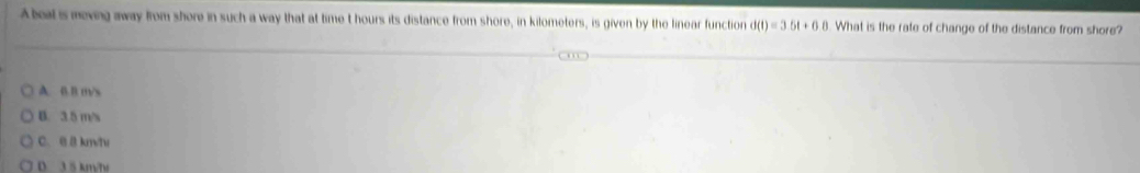 A beal is meving away from shore in such a way that at time t hours its distance from shore, in kilometers, is given by the linear function d(t)=3.5t+6.8 What is the rate of change of the distance from shore?
A. 0. B m/s
B. 3.5 m/s
C. @ B km/tv
D. 3 5 km/h