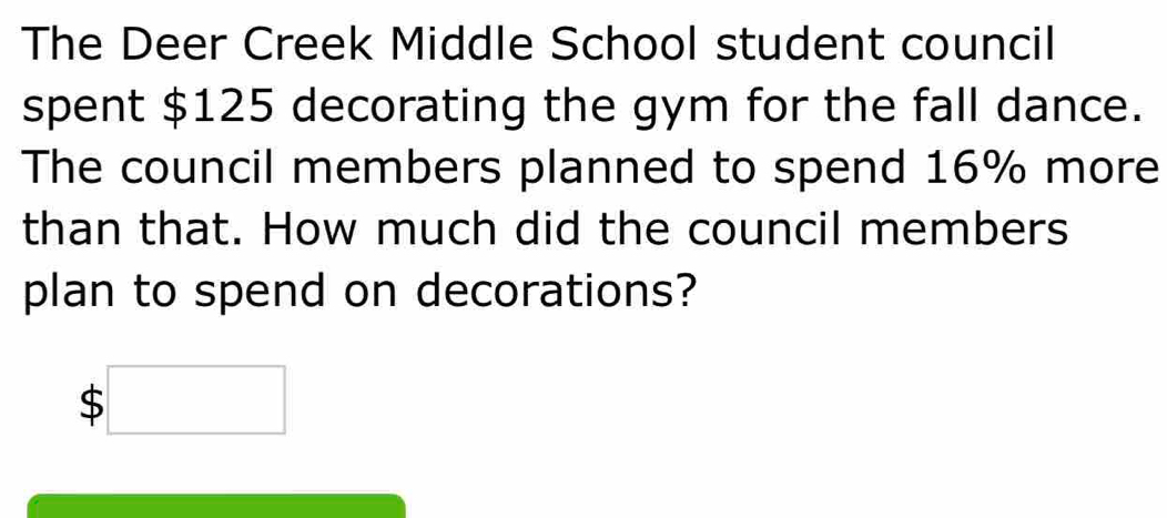 The Deer Creek Middle School student council
spent $125 decorating the gym for the fall dance.
The council members planned to spend 16% more
than that. How much did the council members
plan to spend on decorations?