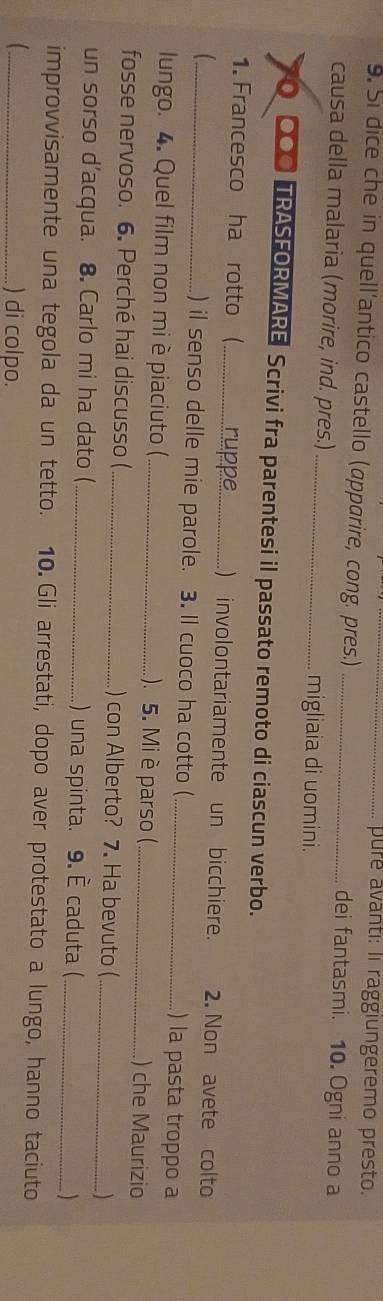 pure avanti: li raggiungeremo presto. 
9. Si dice che in quell’antico castello (apparire, cong. pres.) _dei fantasmi. 10. Ogni anno a 
causa della malaria (morire, ind. pres.)_ migliaia di uomini. 
I O TRASFORMARE Scrivi fra parentesi il passato remoto di ciascun verbo. 
1. Francesco ha rotto (_ ruppe ) involontariamente un bicchiere. 2. Non avete colto 
_) il senso delle mie parole. 3. Il cuoco ha cotto (_ ) la pasta troppo a 
lungo. 4. Quel film non mi è piaciuto (_ ). 5. Mi è parso (_ ) che Maurizio 
fosse nervoso. 6. Perché hai discusso ( _) con Alberto? 7. Ha bevuto ( _ 
un sorso d’acqua. 8. Carlo mi ha dato ( _) una spinta. 9. È caduta (_ 
improvvisamente una tegola da un tetto. 10. Gli arrestati, dopo aver protestato a lungo, hanno taciuto 
_) di colpo.