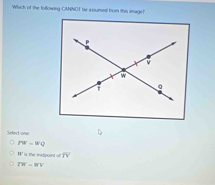 Which of the following CANNOT be assumed from this image?
Select one:
PW=WQ
W is the midpoint of overline TV
TW=WV