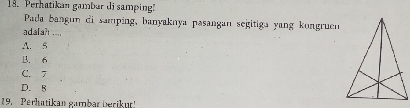 Perhatikan gambar di samping!
Pada bangun di samping, banyaknya pasangan segitiga yang kongruen
adalah ....
A. 5
B. 6
C. 7
D. 8
19. Perhatikan gambar berikut!