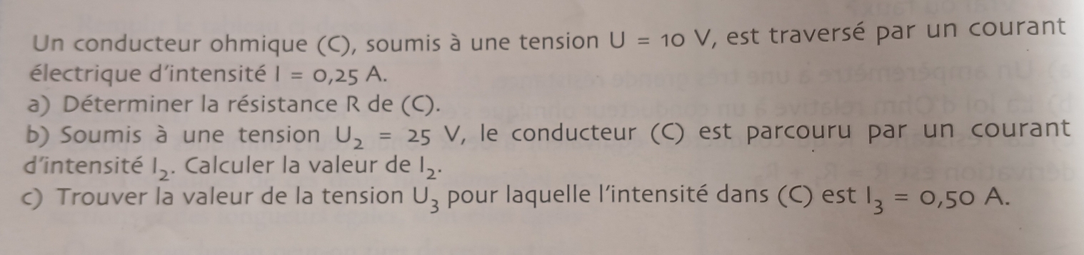 Un conducteur ohmique (C), soumis à une tension U=10V , est traversé par un courant 
électrique d'intensité I=0,25A. 
a) Déterminer la résistance R de (C). 
b) Soumis à une tension U_2=25V , le conducteur (C) est parcouru par un courant 
d'intensité l_2. Calculer la valeur de l_2. 
c) Trouver la valeur de la tension U_3 pour laquelle l'intensité dans (C) est I_3=0,50A.