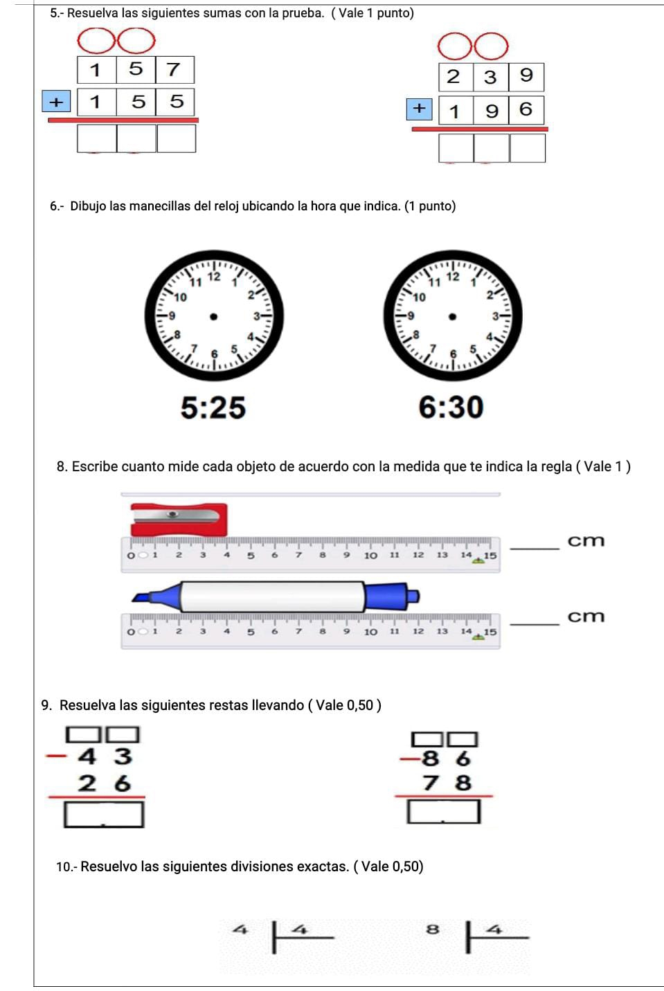 5.- Resuelva las siguientes sumas con la prueba. ( Vale 1 punto)
beginarrayr 157 155 hline 5
beginarrayr 239 196 hline □ □ □ endarray
6.- Dibujo las manecillas del reloj ubicando la hora que indica. (1 punto)
5:25
6:30
8. Escribe cuanto mide cada objeto de acuerdo con la medida que te indica la regla ( Vale 1 ) 
_ cm
1 2 4 5 6 7 B 10 11 12 13 14 15
_ cm
9. Resuelva las siguientes restas Ilevando ( Vale 0,50 )
beginarrayr □ □  -43 hline □ endarray
beginarrayr □ □  -86 78 hline □ endarray
10.- Resuelvo las siguientes divisiones exactas. ( Vale 0,50) 
8 4