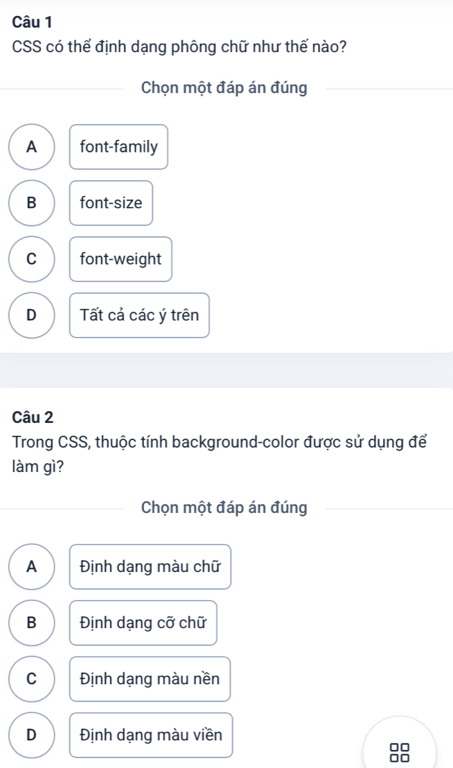 CSS có thể định dạng phông chữ như thế nào?
Chọn một đáp án đúng
A font-family
B font-size
C font-weight
D Tất cả các ý trên
Câu 2
Trong CSS, thuộc tính background-color được sử dụng để
làm gì?
Chọn một đáp án đúng
A Định dạng màu chữ
B Định dạng cỡ chữ
C Định dạng màu nền
D Định dạng màu viền
□□