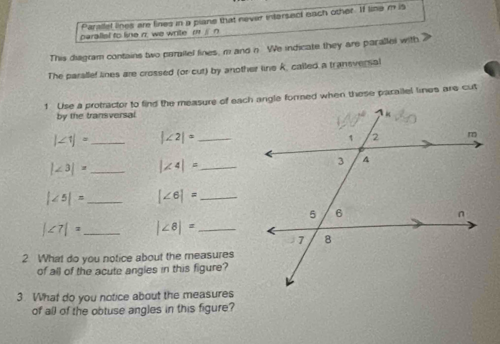 Parallel lines are lines in a piane that never intersect each other. If line m is 
paralial to line n. we write m j n
This diagram contains two paraltel lines, m and n We indicate they are parallel with 
The parallel lines are crossed (or cut) by another line k, called a transversal 
by the transversal. 
_ |∠ 1|=
|∠ 2|= _ 
_ |∠ 3|=
_ |∠ 4|=
_ |∠ 5|=
_ |∠ 6|=
_ |∠ 7|=
|∠ 8|= _ 
2 What do you notice about the measures 
of all of the acute angles in this figure? 
3 What do you notice about the measures 
of all of the obtuse angles in this figure?