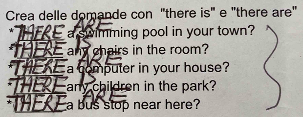 Crea delle domande con "there is" e "there are" 
* E a swimming pool in your town? 
HEE any chairs in the room? 
_ a computer in your house? 
* 
any children in the park? 
* 
a bus stop near here?