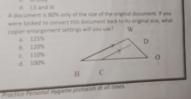 d. I,II and III
. A document is 80% only of the size of the original document. If you
were tasked to convert this document back to its oniginal size, what
copier enlargement settings will you use?
a. 125% '
b. 120%
c. 110%
d. 100%
H C
Practice Personal Hygiene protocols at all times.