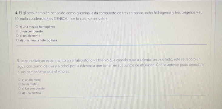 El glicerol, también conocido como glicerina, está compuesto de tres carbonos, ocho hidrógenos y tres oxígenos y su
fórmula condensada es C3H8O3, por lo cual, se considera:
a) una mezcla homogénea
b) un compuesto
c) un.elemento
d) una mezcla heterogénea
5. Juan realizó un experimento en el laboratorio y observó que cuando puso a calentar un vino tinto, éste se separó en
agua con zumo de uva y alcohol por la diferencia que tienen en sus puntos de ebullición. Con lo anterior pudo demostrar
a sus compañeros que el vino es:
a) un no metal
b) un metal
c) Un compuesto
d) una mezcla