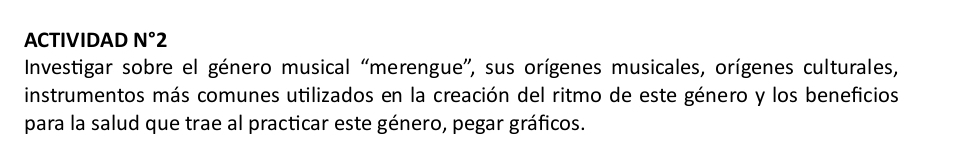 ACTIVIDAD N°2 
Investigar sobre el género musical “merengue”, sus orígenes musicales, orígenes culturales, 
instrumentos más comunes utilizados en la creación del ritmo de este género y los beneficios 
para la salud que trae al practicar este género, pegar gráficos.