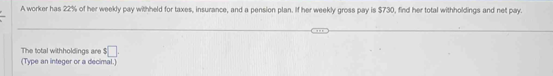 A worker has 22% of her weekly pay withheld for taxes, insurance, and a pension plan. If her weekly gross pay is $730, find her total withholdings and net pay. 
The total withholdings are $□. 
(Type an integer or a decimal.)