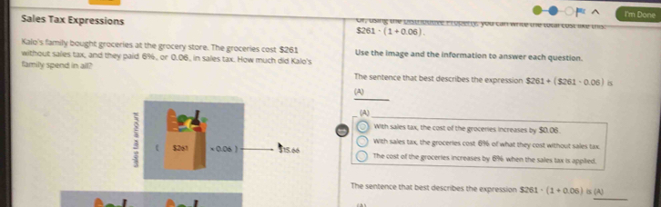 I'm Done
Sales Tax Expressions Cr Lng te pat o o r, you cm wnu
$261· (1+0.06). 
Kalo's family bought groceries at the grocery store. The groceries cost $261 Use the image and the information to answer each question.
without sales tax, and they paid 6%, or 0.06, in sales tax. How much did Kalo's
family spend in all? The sentence that best describes the expression $261+($261-0.06) is
(A)
(A)
With sales tax, the cost of the groceries increases by $0.06.
With sales tax, the groceries cost 69 of what they cost without sales tax
The cost of the groceries increases by 6% when the sales tax is appited.
_
The sentence that best describes the expression $261· (1+0.06)is(A)