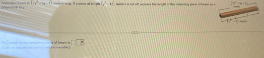 polynomial in y A wooden beam is (7y^2+5y+1) meters long. If a piece of length (y^2-12) meters is cut off, express the length of the remaining piece of beam as a (7y^2+5y+1) Tater 
7
(y^2-12) meer 
T he langth of the remaising pioce of beam s □ □ □
(Type an expressicn using y wxthe variable.)