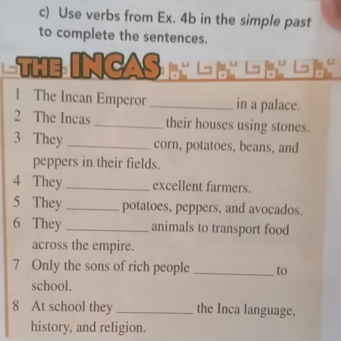 Use verbs from Ex. 4b in the simple past 
to complete the sentences. 
nCAs 
1 The Incan Emperor _in a palace. 
2 The Incas_ their houses using stones. 
3 They _corn, potatoes, beans, and 
peppers in their fields. 
4 They _excellent farmers. 
5 They _potatoes, peppers, and avocados. 
6 They _animals to transport food 
across the empire. 
7 Only the sons of rich people _to 
school. 
8 At school they _the Inca language, 
history, and religion.