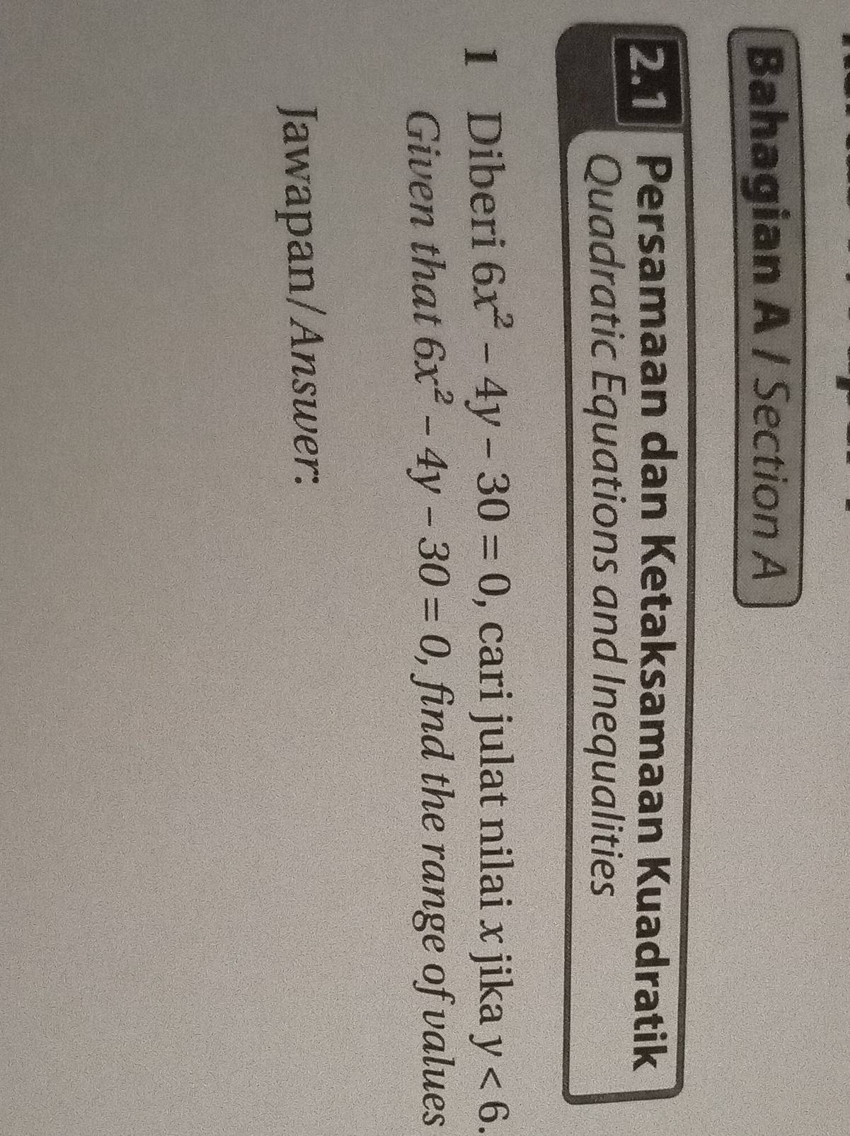 Bahagian A / Section A 
2. Persamaan dan Ketaksamaan Kuadratik 
Quadratic Equations and Inequalities 
1 Diberi 6x^2-4y-30=0 , cari julat nilai x jika y<6</tex>. 
Given that 6x^2-4y-30=0 ), find the range of values 
Jawapan/Answer: