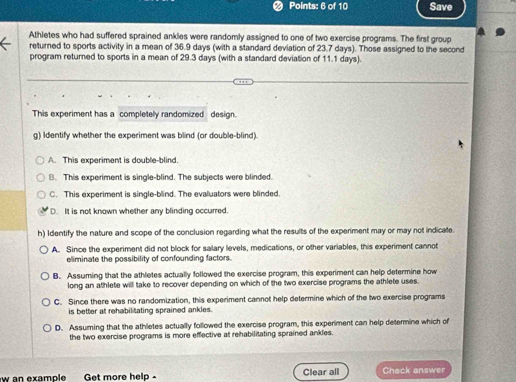 Save
Athletes who had suffered sprained ankles were randomly assigned to one of two exercise programs. The first group
returned to sports activity in a mean of 36.9 days (with a standard deviation of 23.7 days). Those assigned to the second
program returned to sports in a mean of 29.3 days (with a standard deviation of 11.1 days).
This experiment has a completely randomized design.
g) Identify whether the experiment was blind (or double-blind).
A. This experiment is double-blind.
B. This experiment is single-blind. The subjects were blinded.
C. This experiment is single-blind. The evaluators were blinded.
D. It is not known whether any blinding occurred.
h) Identify the nature and scope of the conclusion regarding what the results of the experiment may or may not indicate.
A. Since the experiment did not block for salary levels, medications, or other variables, this experiment cannot
eliminate the possibility of confounding factors.
B. Assuming that the athletes actually followed the exercise program, this experiment can help determine how
long an athlete will take to recover depending on which of the two exercise programs the athlete uses.
C. Since there was no randomization, this experiment cannot help determine which of the two exercise programs
is better at rehabilitating sprained ankles.
D. Assuming that the athletes actually followed the exercise program, this experiment can help determine which of
the two exercise programs is more effective at rehabilitating sprained ankles.
w an example Get more help - Clear all Chack answer