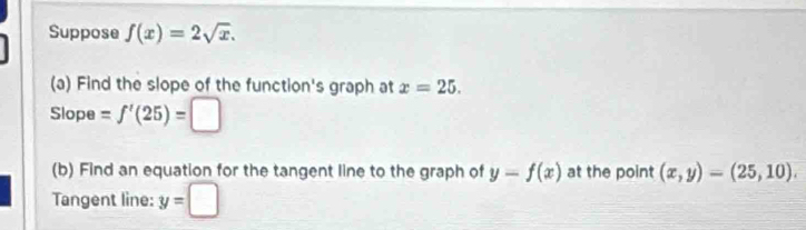 Suppose f(x)=2sqrt(x). 
(a) Find the slope of the function's graph at x=25. 
Slope = f'(25)=□
(b) Find an equation for the tangent line to the graph of y-f(x) at the point (x,y)=(25,10). 
Tangent line: y=□