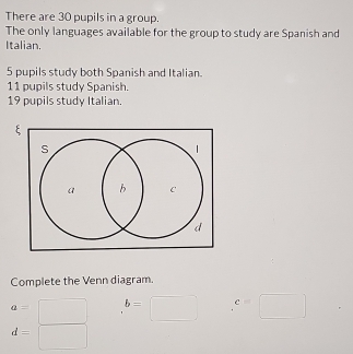 There are 30 pupils in a group. 
The only languages available for the group to study are Spanish and 
Italian.
5 pupils study both Spanish and Italian.
11 pupils study Spanish
19 pupils study Italian 
Complete the Venn diagram.
a= b=□ c=□
d=