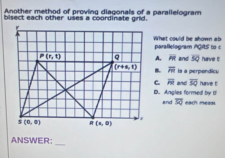 Another method of proving diagonals of a parallelogram
bisect each other uses a coordinate grid.
What could be shown ab
parallelogram PQRS to c
A. overline PR and overline SQ have t
B. overline PR is a perpendicu
C. overline PR and overline SQ have t
D. Angles formed by tl
and overline SQ each meas
_
ANSWER: