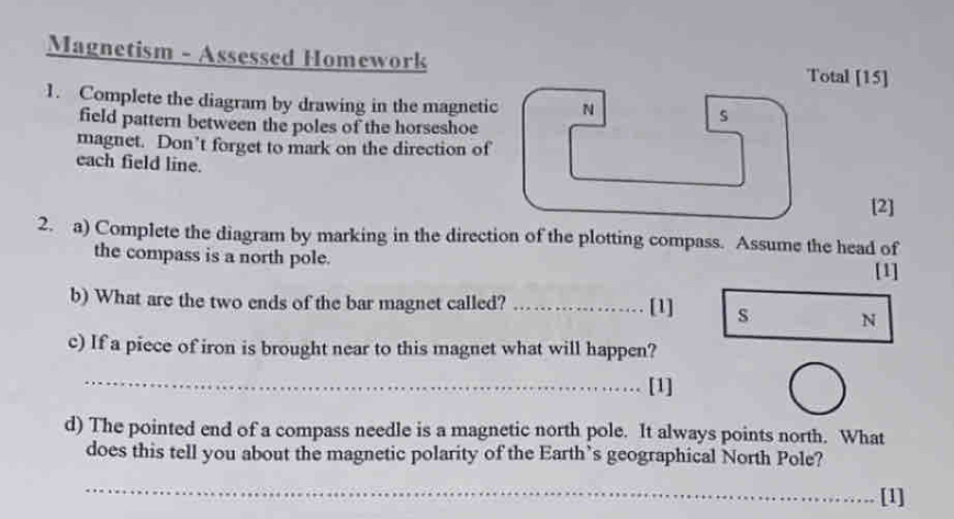 Magnetism - Assessed Homework Total [15] 
1. Complete the diagram by drawing in the magnetic N 
field pattern between the poles of the horseshoe 
s 
magnet. Don’t forget to mark on the direction of 
each field line. 
[2] 
2. a) Complete the diagram by marking in the direction of the plotting compass. Assume the head of 
the compass is a north pole. 
[1] 
b) What are the two ends of the bar magnet called?_ 
[1] s N 
c) If a piece of iron is brought near to this magnet what will happen? 
_ 
[1] 
d) The pointed end of a compass needle is a magnetic north pole. It always points north. What 
does this tell you about the magnetic polarity of the Earth’s geographical North Pole? 
_ 
[1]