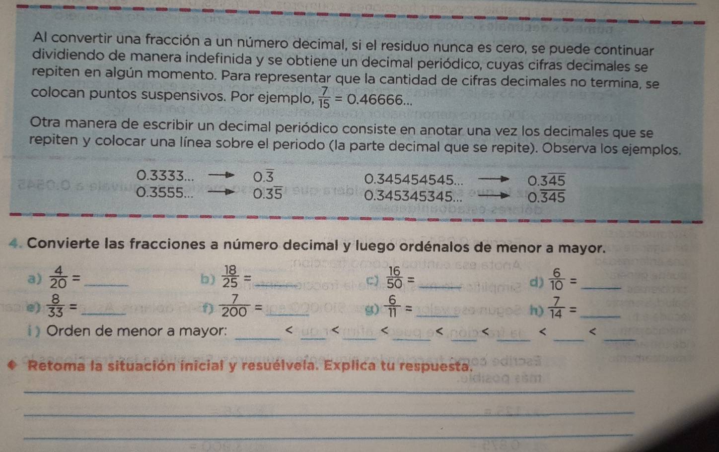 Al convertir una fracción a un número decimal, si el residuo nunca es cero, se puede continuar 
dividiendo de manera indefinida y se obtiene un decimal periódico, cuyas cifras decimales se 
repiten en algún momento. Para representar que la cantidad de cifras decimales no termina, se 
colocan puntos suspensivos. Por ejemplo,  7/15 =0.46666... 
Otra manera de escribir un decimal periódico consiste en anotar una vez los decimales que se 
repiten y colocar una línea sobre el periodo (la parte decimal que se repite). Observa los ejemplos.
0.3333... 0.overline 3 0.345454545...
0.3overline 45
0.3555... 0.3overline 5 0.345345345...
0.overline 345
4. Convierte las fracciones a número decimal y luego ordénalos de menor a mayor. 
a)  4/20 = _  18/25 = _  16/50 = _  6/10 = _ 
b) 
C) 
d) 
e)  8/33 = _  7/200 = _  6/11 = _  7/14 = _ 
9) 
S) 
h) 
_ 
_ 
__ 
_ 
Orden de menor a mayor: _ < < < < < 
Retoma la situación inicial y resuélvela. Explica tu respuesta. 
_ 
_ 
_