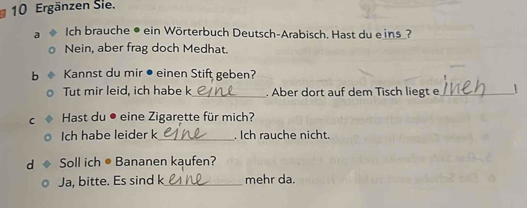 Ergänzen Sie. 
a Ich brauche • ein Wörterbuch Deutsch-Arabisch. Hast du eins? 
Nein, aber frag doch Medhat. 
b Kannst du mir ● einen Stift geben? 
Tut mir leid, ich habe k_ . Aber dort auf dem Tisch liegt e_ ! 
C Hast du ● eine Zigarette für mich? 
Ich habe leider k_ . Ich rauche nicht. 
d Soll ich ● Bananen kaufen? 
Ja, bitte. Es sind k_ mehr da.