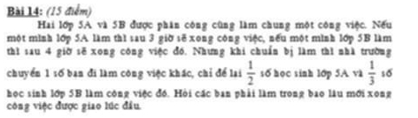 Hai lớp 5A và 5B được phân công cũng làm chung một công việc. Nếu 
một mình lớp 5A làm thì sau 3 giờ sẽ xong công việc, nếu một mình lớp 5B làm 
thì sau 4 giờ sẽ xong công việc đó. Nhưng khi chuẩn bị làm thì nhà trường 
chuyển 1 16 ban đi làm công việc khác, chỉ để lai  1/2  số học sinh 1ớp 5A và  1/3  so 
học sinh lớp 5B làm công việc đó. Hòi các ban phải làm trong bao lâu mới xong 
công việc được giao lúc đầu