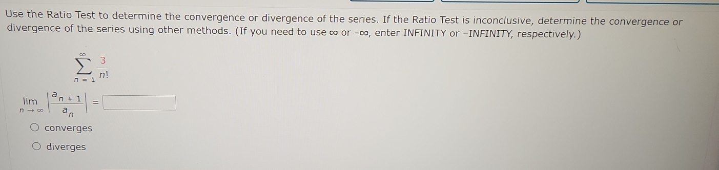 Use the Ratio Test to determine the convergence or divergence of the series. If the Ratio Test is inconclusive, determine the convergence or
divergence of the series using other methods. (If you need to use ∞ or -∞, enter INFINITY or -INFINITY, respectively.)
sumlimits _(n=1)^(∈fty) 3/n! 
limlimits _nto ∈fty |frac a_n+1a_n|=□
converges
diverges