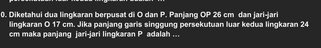 Diketahui dua lingkaran berpusat di O dan P. Panjang OP 26 cm dan jari-jari 
lingkaran O 17 cm. Jika panjang garis singgung persekutuan luar kedua lingkaran 24
cm maka panjang jari-jari lingkaran P adalah ...