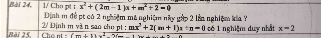 1/ Cho pt : x^2+(2m-1)x+m^2+2=0
Định m để pt có 2 nghiệm mà nghiệm này gấp 2 lần nghiệm kia ? 
2/ Định m và n sao cho pt : mx^2+2(m+1)x+n=0 có 1 nghiệm duy nhất x=2
Bài 25. Cho pt : (m+1)x^2-2(m-