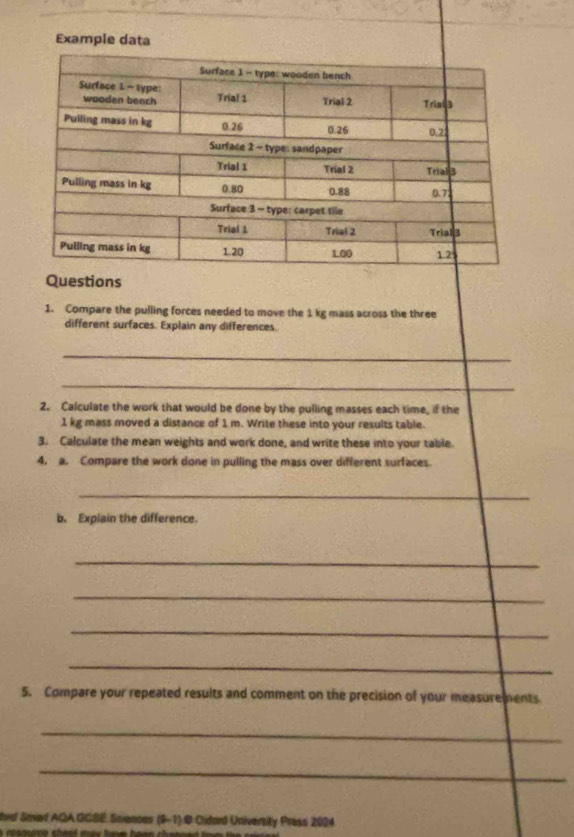 Example data 
Questions 
1. Compare the pulling forces needed to move the 1 kg mass across the three 
different surfaces. Explain any differences. 
_ 
_ 
2. Calculate the work that would be done by the pulling masses each time, if the
1 kg mass moved a distance of 1 m. Write these into your results table. 
3. Calculate the mean weights and work done, and write these into your table. 
4. a. Compare the work done in pulling the mass over different surfaces. 
_ 
b. Explain the difference. 
_ 
_ 
_ 
_ 
5. Compare your repeated results and comment on the precision of your measurements 
_ 
_ 
hrt Smarf AQA GCBE Sciancev (9-1) © Cidard University Press 2024