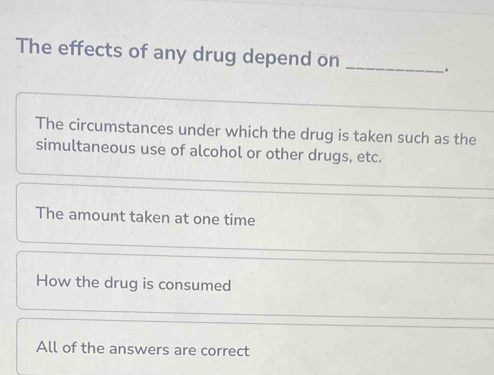 The effects of any drug depend on
_
.
The circumstances under which the drug is taken such as the
simultaneous use of alcohol or other drugs, etc.
The amount taken at one time
How the drug is consumed
All of the answers are correct