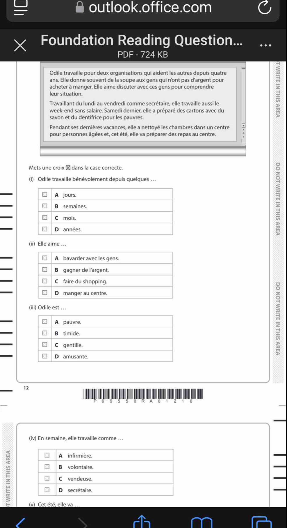 outlook.office.com 
Foundation Reading Question... .. 
PDF - 724 KB 
Odile travaille pour deux organisations qui aident les autres depuis quatre 
ans. Elle donne souvent de la soupe aux gens qui n’ont pas d’argent pour 
acheter à manger. Elle aime discuter avec ces gens pour comprendre 
leur situation. 
Travaillant du lundi au vendredi comme secrétaire, elle travaille aussi le 
week-end sans salaire. Samedi dernier, elle a préparé des cartons avec du 
savon et du dentifrice pour les pauvres. 
: 
Pendant ses dernières vacances, elle a nettoyé les chambres dans un centre 
pour personnes âgées et, cet été, elle va préparer des repas au centre. 
Mets une croix é dans la case correcte. 
(i) Odile travaille bénévolement depuis quelques ... 
(ii) Elle aime ... 
(iii) Odile est ...
m
12 
P 6 5 5 0 R A 0 1 2 1 6
(iv) En semaine, elle travaille comme .. 
(v) Cet été, elle va