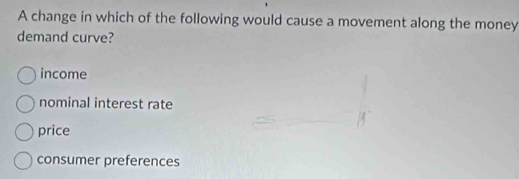 A change in which of the following would cause a movement along the money
demand curve?
income
nominal interest rate
price
consumer preferences