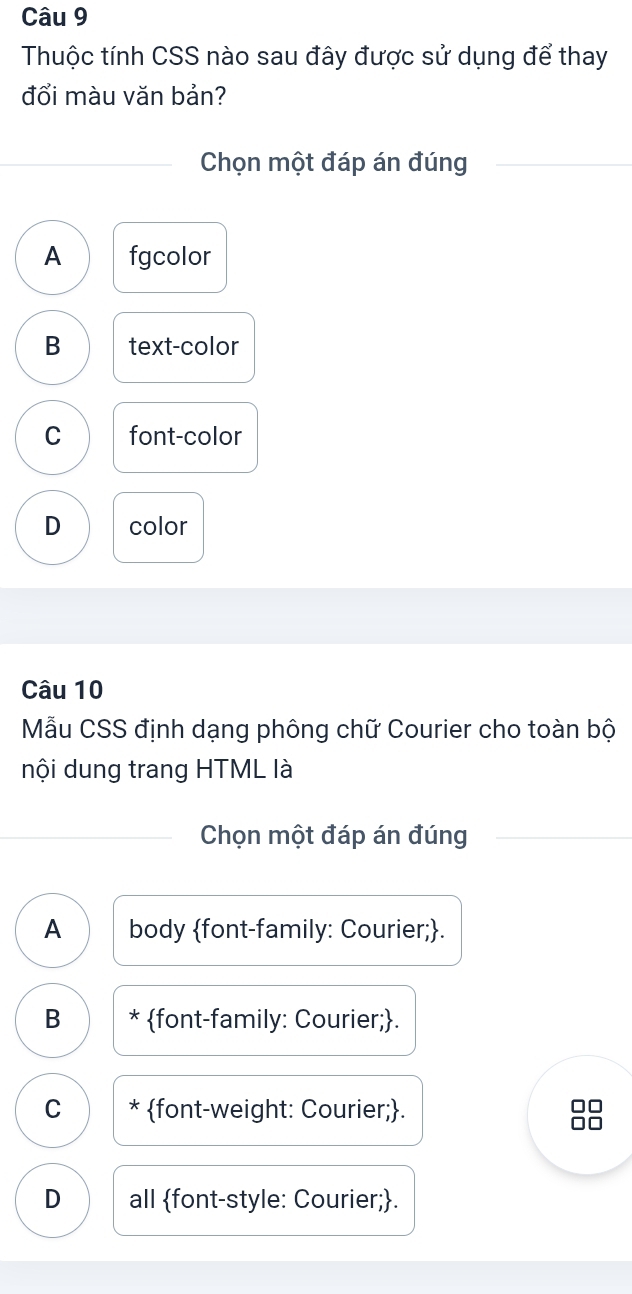 Thuộc tính CSS nào sau đây được sử dụng để thay
đổi màu văn bản?
Chọn một đáp án đúng
A fgcolor
B text-color
C font-color
D color
Câu 10
Mẫu CSS định dạng phông chữ Courier cho toàn bộ
nội dung trang HTML là
Chọn một đáp án đúng
A body font-family: Courier;.
B * font-family: Courier;.
C * font-weight: Courier;.
D all font-style: Courier;.