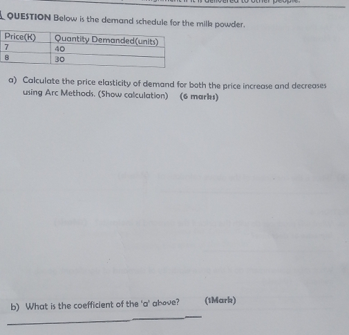 QUESTION Below is the demand schedule for the milk powder. 
a) Calculate the price elasticity of demand for both the price increase and decreases 
using Arc Methods. (Show calculation) (6 marks) 
__ 
b) What is the coefficient of the 'a' above? (1Mark) 
_