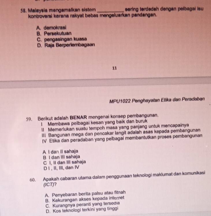 Malaysia mengamalkan sistem _sering terdedah dengan pelbagal isu
kontroversi kerana rakyat bebas mengeluarkan pandangan.
A. demokrasi
B. Persekutuan
C. pengasingan kuasa
D. Raja Berperlembagaan
11
MPU1022 Penghayatan Etika dan Peradaban
59. Berikut adalah BENAR mengenai konsep pembangunan.
! Membawa pelbagai kesan yang baik dan buruk
lI Memerlukan suatu tempoh masa yang panjang untuk mencapainya
III Bangunan mega dan pencakar langit adalah asas kepada pembangunan
IV Etika dan peradaban yang pelbagai membantutkan proses pembangunan
A I dan II sahaja
B I dan III sahaja
C I, II dan III sahaja
D I , II, III, dan IV
60. Apakah cabaran utama dalam penggunaan teknologi maklumat dan komunikasi
(ICT)?
A. Penyebaran berita palsu atau fitnah
B. Kekurangan akses kepada interet
C. Kurangnya peranti yang tersedia
D. Kos teknologi terkini yang tinggi