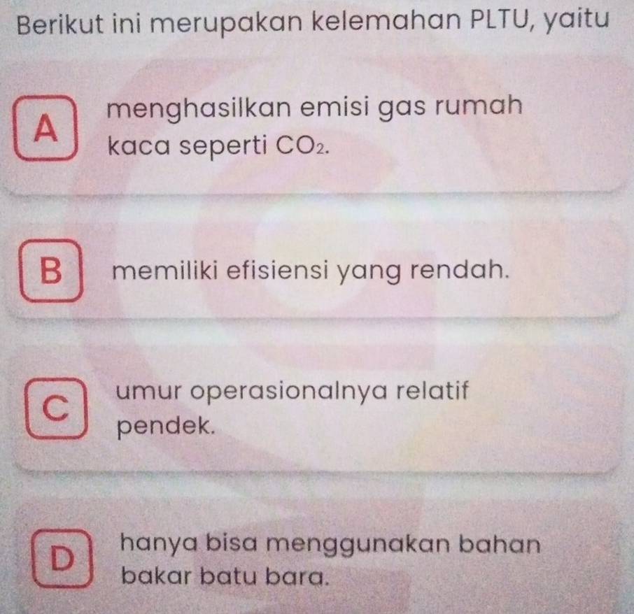 Berikut ini merupakan kelemahan PLTU, yaitu
A menghasilkan emisi gas rumah
kaca seperti CO_2.
B memiliki efisiensi yang rendah.
C umur operasionalnya relatif
pendek.
D hanya bisa menggunakan bahan 
bakar batu bara.