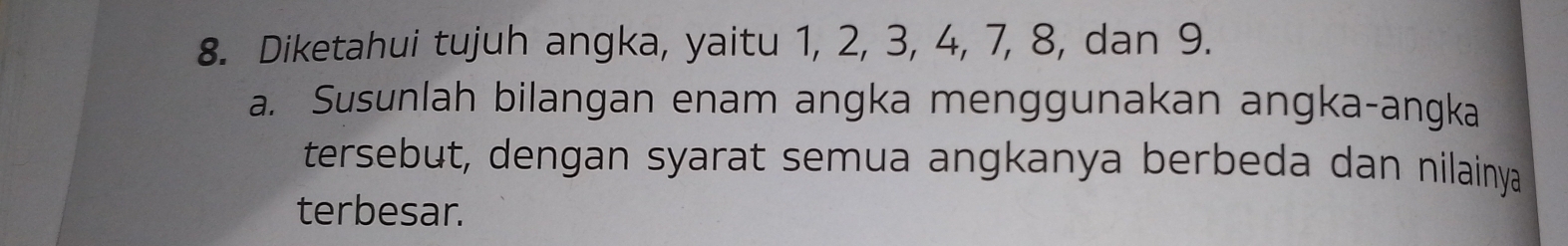 Diketahui tujuh angka, yaitu 1, 2, 3, 4, 7, 8, dan 9. 
a. Susunlah bilangan enam angka menggunakan angka-angka 
tersebut, dengan syarat semua angkanya berbeda dan nilainya 
terbesar.