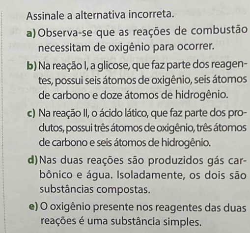 Assinale a alternativa incorreta.
a)Observa-se que as reações de combustão
necessitam de oxigênio para ocorrer.
b) Na reação I, a glicose, que faz parte dos reagen-
tes, possui seis átomos de oxigênio, seis átomos
de carbono e doze átomos de hidrogênio.
c) Na reação II, o ácido lático, que faz parte dos pro-
dutos, possui três átomos de oxigênio, três átomos
de carbono e seis átomos de hidrogênio.
d)Nas duas reações são produzidos gás car-
bônico e água. Isoladamente, os dois são
substâncias compostas.
e) O oxigênio presente nos reagentes das duas
reações é uma substância simples.