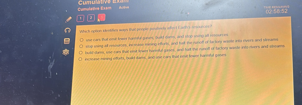 Cumulative Exam
Cumulative Exam Active TIME REMAINING
02:58:52
1 2
Which option identifies ways that people positively affect Earth's resources?
use cars that emit fewer harmful gases, build dams, and stop using all resources
stop using all resources, increase mining efforts, and halt the runoff of factory waste into rivers and streams
a build dams, use cars that emit fewer harmful gases, and halt the runoff of factory waste into rivers and streams
increase mining efforts, build dams, and use cars that emit fewer harmful gases