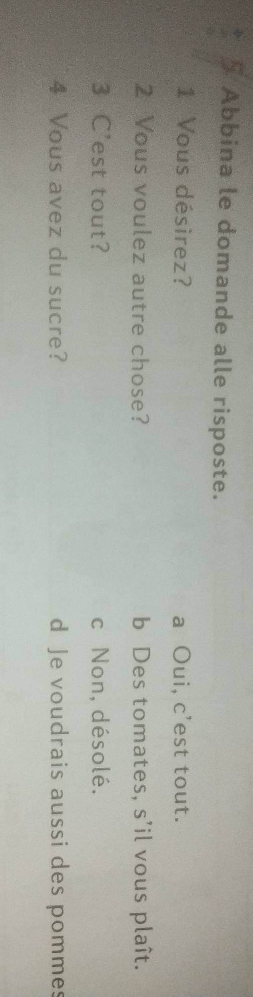 Abbina le domande alle risposte.
1 Vous désirez? a Oui, c’est tout.
2 Vous voulez autre chose? b Des tomates, s’il vous plaît.
3 C'est tout? c Non, désolé.
4 Vous avez du sucre? d Je voudrais aussi des pommes