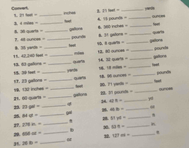 Convert. 
1. 21feet= _ inches 2. 21 feet · _ yards
3. 4miles= _ feet 4. 15 pounds = _ ounces
5. 36 quarts _ gallons 6. 360 inches = _ feet
7. 48oun OBS= _ pounds 8. 31 galions = _ quarts
9. 35yards= feet 10. 8 quarts = _ gallons
11. 42,240feet= _  _ miles 12. 80 ounces = _ pounds
13. 63 gallons = _ quarts 14. 32 quarts = _ gallons
15. 39 aot= _ yards 16. 18 miles = _ feet
17. 23 gallons = _ quarts 18. 96 ounces = _ pounds
19. 132 inches = _ feet 20, 71 yards = _ feet
21, 60 quarts = _ galions 22. 31 pounds = _ ounces
23. 23gal= _ qt 24. 42ft= yd
25. 84qt= _ gal 26. 46lb= _ _ o2
28. 51yd= f
27. 276in.= _ ft
30. 53ft= _ 
in. 
29. 656oz= _ lb
32. 
31. 26lb= _ Oz 127mi= _