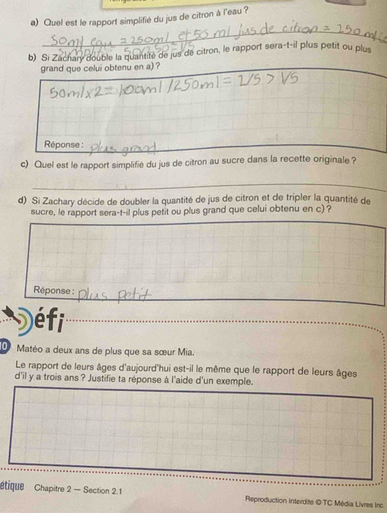 Quel est le rapport simplifié du jus de citron à l'eau ? 
_ 
b) Si Zachary double la quantité de jus de citron, le rapport sera-t-il plus petit ou plus 
grand que celui obtenu en a) ? 
_ 
Réponse : 
_ 
c) Quel est le rapport simplifié du jus de citron au sucre dans la recette originale ? 
_ 
d) Si Zachary décide de doubler la quantité de jus de citron et de tripler la quantité de 
sucre, le rapport sera-t-il plus petit ou plus grand que celui obtenu en c) ? 
_ 
Réponse : 
éfi 
_ 
0 Matéo a deux ans de plus que sa sœur Mia. 
Le rapport de leurs âges d'aujourd'hui est-il le même que le rapport de leurs âges 
d'il y a trois ans ? Justifie ta réponse à l'aide d'un exemple. 
étique Chapitre 2 — Section 2.1 Reproduction interdite © TC Média Livres Inc