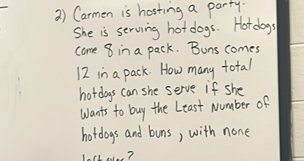 2 ) Carmen is hosting a party. 
She is serving hot dogs. Hotdogs 
come 8 in a pack. Buns comes
12 in a pack. How many total 
hotdogs can she serve if she 
Wants to buy the Least Number of 
hotdogs and buns, with none 
loct ao?