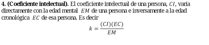 (Coeficiente intelectual). El coeficiente intelectual de una persona, C7, varía 
directamente con la edad mental EM de una persona e inversamente a la edad 
cronológica EC de esa persona. Es decir
k= (CI)(EC)/EM 