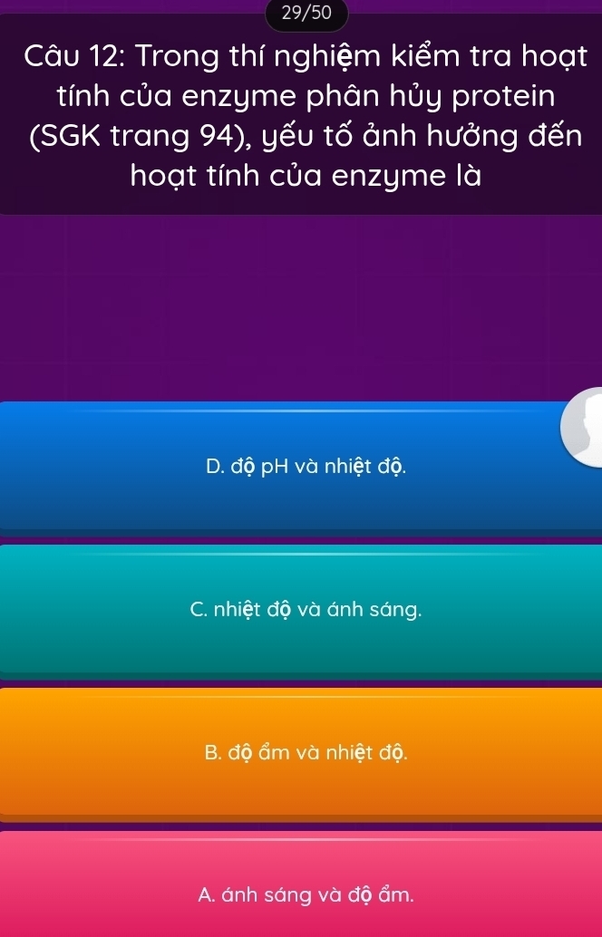 29/50
Câu 12: Trong thí nghiệm kiểm tra hoạt
tính của enzyme phân hủy protein
(SGK trang 94), yếu tố ảnh hưởng đến
hoạt tính của enzyme là
D. độ pH và nhiệt độ.
C. nhiệt độ và ánh sáng.
B. độ ẩm và nhiệt độ.
A. ánh sáng và độ ẩm.