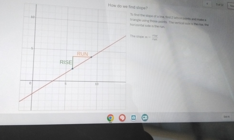 ( 5 of 12 Ner 
How do wend slope? 
o find the slope of a line, find 2 lattice points and make a 
riangle using those points. The vertical side is the rise, the 
horizontal side is the run. 
he slope m= rise/run. 
Oct 4