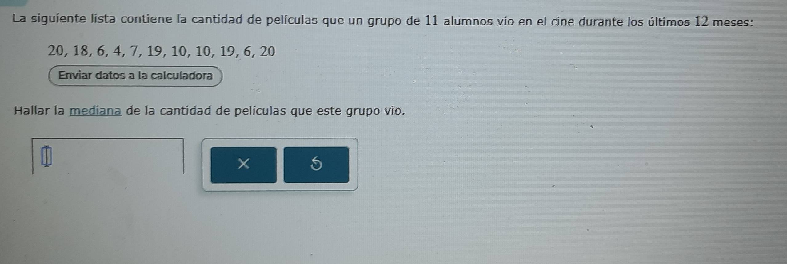 La siguiente lista contiene la cantidad de películas que un grupo de 11 alumnos vio en el cine durante los últimos 12 meses:
20, 18, 6, 4, 7, 19, 10, 10, 19, 6, 20
Enviar datos a la calculadora 
Hallar la mediana de la cantidad de películas que este grupo vio. 
5