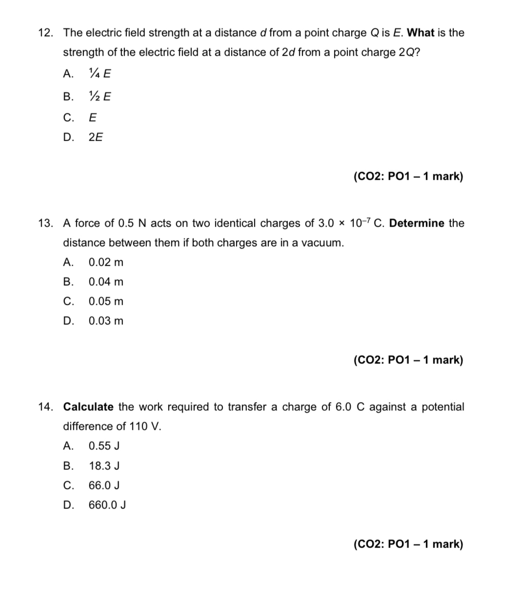 The electric field strength at a distance d from a point charge Q is E. What is the
strength of the electric field at a distance of 2d from a point charge 2Q?
A. ¼ E
B. ½E
C. E
D. 2E
(CO2: PO1 - 1 mark)
13. A force of 0.5 N acts on two identical charges of 3.0* 10^(-7)C. Determine the
distance between them if both charges are in a vacuum.
A. 0.02 m
B. 0.04 m
C. 0.05 m
D. 0.03 m
(CO2: PO1 - 1 mark)
14. Calculate the work required to transfer a charge of 6.0 C against a potential
difference of 110 V.
A. 0.55 J
B. 18.3 J
C. 66.0 J
D. 660.0 J
(CO2: PO1 - 1 mark)